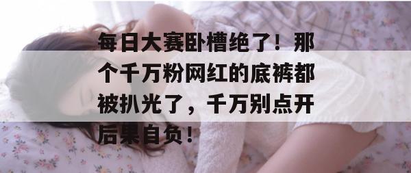 每日大赛卧槽绝了！那个千万粉网红的底裤都被扒光了，千万别点开后果自负！