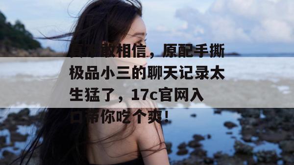 真不敢相信，原配手撕极品小三的聊天记录太生猛了，17c官网入口带你吃个爽！