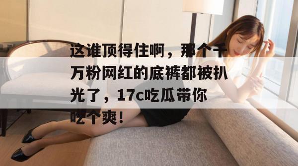 这谁顶得住啊，那个千万粉网红的底裤都被扒光了，17c吃瓜带你吃个爽！