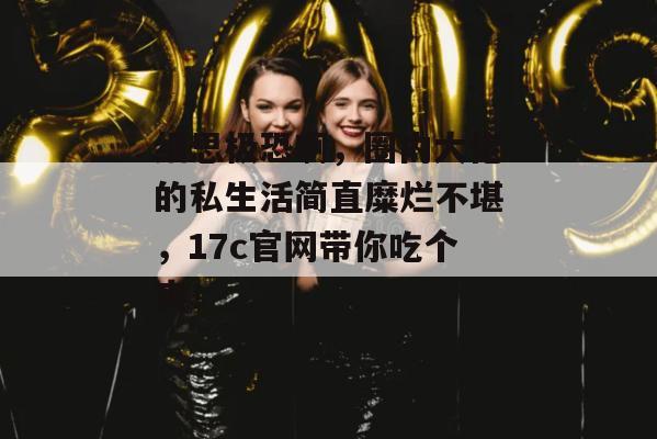 细思极恐啊，圈内大佬的私生活简直糜烂不堪，17c官网带你吃个爽！