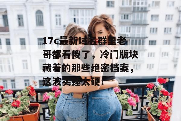 17c最新域名群里老哥都看傻了，冷门版块藏着的那些绝密档案，这波实锤太硬！
