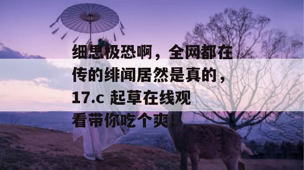 细思极恐啊，全网都在传的绯闻居然是真的，17.c 起草在线观看带你吃个爽！