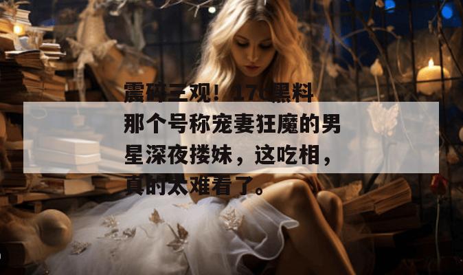 震碎三观！17c黑料那个号称宠妻狂魔的男星深夜搂妹，这吃相，真的太难看了。