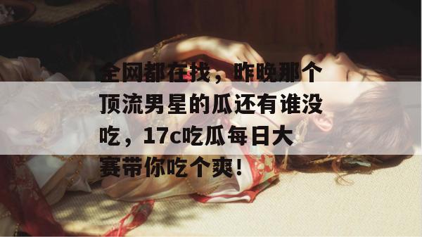 全网都在找，昨晚那个顶流男星的瓜还有谁没吃，17c吃瓜每日大赛带你吃个爽！